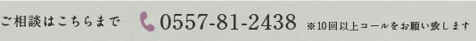 ご相談はこちらまで 0557-81-2438 ※10回以上コールをお願い致します